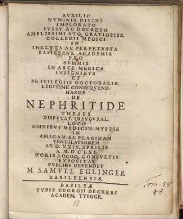 Auxilio Numinis Divini Implorato Iussu Ac Decreto Amplissimi Atq. Gratiosiss. Collegii Medici In Incluta Ac Pervetusta Basileens. Academia Pro Summis In Arte Medica Insignibus Et Privilegiis Doctoralib. Legitime Consequend. Hasce De Nephritide Theses Disputat. Inaugural. Loco Omnibus Medicin. Mystis In Amicam Ac Placidam Ventilationem Ad D. XXIV. Aprilis A. M.DCLXI. ... Expositas Publice Defendet M. Samuel Eglinger Basileensis