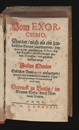Vom EXOR=||CISMO.|| Das der/ nicht als ein zeu=||berischer Grewel zuuerdamnen/ son=||dern ... bey || der Tauffe/ mit GOtt vnd gu=||tem Gewissen/ wol gehalten || werden möge.|| Justus Menius || Erstlichen Anno 1551 außgangen/|| jetzund aber widerumb frommen Chri=||sten zur warnunge von newen in druck || vorfertiget.|| (Von dem EX=||ORCISMO bey hand=||lung der Tauffe eine Epistel.|| D. D. Tilemanni Heshusij an D. D.|| VVerner von Bert ...) (Vom EXOR=||CISMO bey der tauff.|| Vnd || Das der bey der tauffe mit || Gott vnd gutem gewissen wol kön=||ne behalten werden.|| Durch.|| IACOBVM COLERVM D.||)