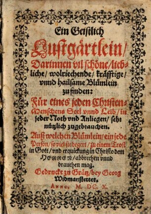 Ein Geistlich Lustgärtlein, Darinnen vil schöne, liebliche, wolriechende, kräfftige, vnnd hailsame Blümlein zu finden : Für eines jeden Christen-Menschens Seel vnnd Leib, in jeder Noth vnd Anliegen, sehr nützlich zugebrauchen. Auß welchen Blümlein, ein jede Person, so viel sie begert, zu einem Trost in Gott, vnd erquickung in Christo dem Herren, abbrechen vnnd brauchen mag