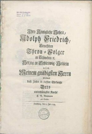 Ihro Königliche Hoheit, Adolph Friedrich, Erwehlten Thron-Folger in Schweden [et]c. Herzog zu Schleswig-Holstein u.s.w. Meinem gnädigsten Herrn wiedmet diese Zeilen in tiefster Ehrfurcht Dero unterthänigster Knecht C.N. Naumann aus Sachsen
