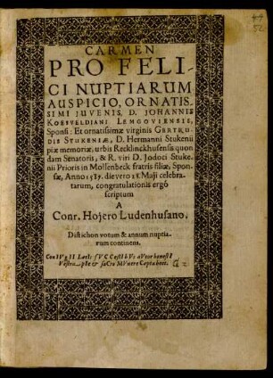 CARMEN || PRO FELI/||CI NUPTIARUM || AUSPICIO ... D. JOHANNIS || KOESVELDIANI LEMGOVIENSIS, ... Et ... GERTRU-||DIS STUKENIAE, ... Anno 1587. die vero 28. Maji celebra-||tarum, congratulationis ergó || scriptum || A || Conr. Hojero Ludenhusano.|| Distichon votum & annum nuptia-||rum continens.|| ... ||