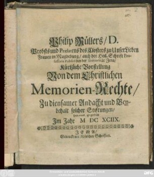 Philip Müllers/ D. Probsts und Praelatens des Closters zu Unser Lieben Frauen in Magdeburg/ auch der Heil. Schrift Professoris Publici bey der Universität Jena/ Kürtzliche Vorstellung Von dem Christlichen Memorien-Rechte : Zu diensamer Andacht und Beybehalt solcher Stiftungen/ heraus gegeben