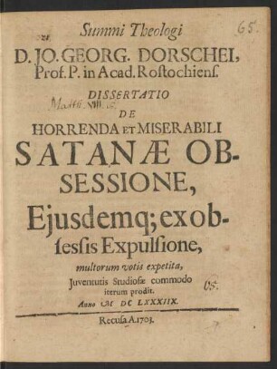 Summi Theologi D. Jo. Georg. Dorschei, Prof. P. in Acad. Rostochiens. Dissertatio De Horrenda Et Miserabili Satanæ Obsessione, Eiusdemq[ue] ex obsessis Expulsione : multorum votis expetita, Iuventutis Studiosæ commodo iterum prodit. Anno MDCLXXXIIX.