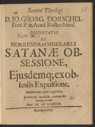 Summi Theologi D. Jo. Georg. Dorschei, Prof. P. in Acad. Rostochiens. Dissertatio De Horrenda Et Miserabili Satanæ Obsessione, Eiusdemq[ue] ex obsessis Expulsione : multorum votis expetita, Iuventutis Studiosæ commodo iterum prodit. Anno MDCLXXXIIX.