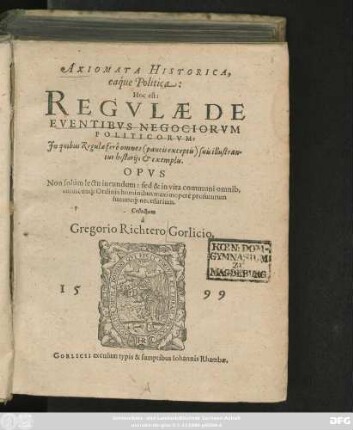 AXIOMATA HISTORICA,|| eaq́ue Politica:|| Hoc est:|| REGVLAE DE || EVENTIBVS NEGOCIORVM || POLITICORVM:|| Jn quibus Regulae ferè omnes <paucis exceptis> suis illustran=||tur historijs et exemplis.|| OPVS || Non solùm lectu iucundum: sed & ... || necessarium.|| Collectum || à || Gregorio Richtero Gorlicio.||