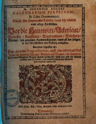 M. Iohannis Coleri Calendarium Perpetuum, Et Libri Oeconomici, Das ist, Ein stetswerender Calender, darzu sehr nützliche vnnd nötige Haußbücher : Vor die Hauswirt, Ackerleut, Apotheker ... unnd all den jenigen so mit Wirtschafften oder Gastung umbgehen. Darinnen begriffen ist: Eine gemeine Prognostication, auff eine jedere zeit des Jahrs alle Kreuter, Wurtzel ... die man in einem jeden Monat zur Artzney nützlich samlen sol ...