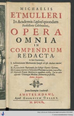 Michaelis Etmulleri ... Opera omnia in compendium redacta ... : In Quo Continentur, I. Institutionum Medicarum Synopsis ab ipso Authore concinnata, II. Pyrotechniae Rationalis seu Collegii Chymici Epitome, III. Commentarius in Schroderi Pharmacopeiam, contractus, IV. Universa Praxis Medica in angustum coacta. Cui in calce adjicitur Chirurgia Medica summatim perstricta