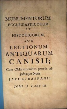 Thesaurus monumentorum ecclesiasticorum et historicorum, sive Henrici Canisii Lectiones Antiquae, ad saeculorum ordinem digestae : Quibus praefationes historicas, animadversiones criticas, et notas in singulos auctores, adjecit Jacobus Basnage. Cum Indicibus locupletissimus, 2,3. Monumentorum ecclesiasticorum et historicum : Sive lectionum antiquarum Canisii; cum observationibus praeviis adjectisque notis Jacobi Basnagii