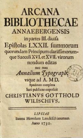 Arcana Bibliothecae Annaebergensis : epistolas LXXII summorum quorundam principum clarissimorumque saeculi XVI. et XVII. virorum nondum editas nec non Annalium typograph. usque ad A. MD. specimen complexa, luci publicae exposuit Christianus Gotthold Wilischius