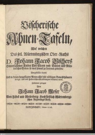 Vischerische Ahnen-Tafeln : Auf welchen Des seel. Würtembergischen Ober-Raths D. Johann Jacob Vischers Hinterlassener Kinder Vor-Eltern von Vätter- und Mütterlicher Seiten, so weit hinauf zu kommen gewesen, Vorgestellet seynd, Und in denen beygefügten Noten alles mit nöthigen Beweißthümern belegt, und mit Historischen Erzählungen erläutert wird