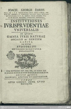 Joach. Georgii Daries Phil. Et I. U. D. Serenissimo Duci Saxo-Vinar. Isenac. Et Ienensi A Consiliis Aulicis. Phil. Moralis Et Politices P. P. O. ... Institutiones Iurisprudentiae Universalis : In Quibus Omnia Iuris Naturae Socialis Et Gentium Capita In Usum Auditorii Sui Methodo Scientifica Explanantur