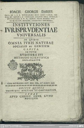 Joach. Georgii Daries Phil. Et I. U. D. Serenissimo Duci Saxo-Vinar. Isenac. Et Ienensi A Consiliis Aulicis. Phil. Moralis Et Politices P. P. O. ... Institutiones Iurisprudentiae Universalis : In Quibus Omnia Iuris Naturae Socialis Et Gentium Capita In Usum Auditorii Sui Methodo Scientifica Explanantur