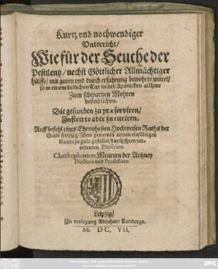 Kurtz und nothwendiger Unterricht/ Wie für der Seuche der Pestilentz ... mit guten und durch erfahrung bewehrte mittel/ so in einem billichen Tax in der Apotecken allhier Zum schwartzen Mohren befindlichen. Die gesunden zu praeserviren/ Inficirte aber zu curiren