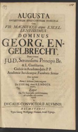 Augusta Angustorum Sepulchrorum Nobilitas Cum Vir Magnificus atque Excellentissimus Dominus Georg. Engelbrecht, Dum viveret I.U.D. Serenissimi Principis Br. & L. Consiliarius, Codicis in Academia Iulia P.P. Academiæ Iuridicæque Facultatis Senior Deo volente & Naturâ debitum suum exigente Die XXIII. Aug. Anni R.S. MDCCV. obiisset, Eique Die VI. Sept. iusta persolverentur, Ad testandam obsevantiam expensa à Ducalis Convictorii Alumnis