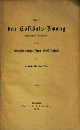Ueber den Cölibats-Zwang erzwungene Ehelosigkeit bei der römisch-katholischen Geistlichkeit von einem Katholiken