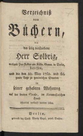 Verzeichniß von Büchern, die der selig verstorbene Herr Solbrig, weiland Pro-Rektor am Kölln. Gymn. in Berlin, besessen, und die den 22. May 1769. und folgende Tage ... in seiner gehabten Wohnung auf der breiten Straße, im Kornmesserischen Hause öffentlich verkauft werden sollen