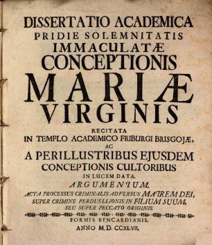 Dissertatio academica pridie solemnitatis Immaculatae Conceptionis Mariae Virginis recitata in templo academico Friburgi Brisgoiae ac a perillustribus eiusdem conceptionis cultoribus in lucem data : argumentum: acta processus criminalis adversus matrem Dei super crimine perduellionis in filium suum, seu super peccato originis