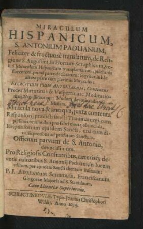 Miraculum Hispanicum, S. Antonium Paduanum : Feliciter & fructuose translatum, de Religione S. Augustini, in Hortum Seraphicum ... Exercitium Pium Antonianum; Contineus Preces Matutinas & Vespertinas ... Officium Parvum de S. Antonio, devotissimum ...