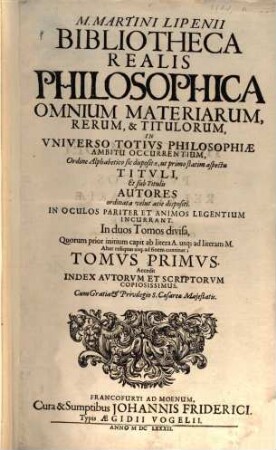 M. Martini Lipenii Bibliotheca Realis Philosophica Omnium Materiarum, Rerum, & Titulorum, In Vniverso Totivs Philosophiae Ambitu Occurrentium : Ordine Alphabetico sic disposita, ut primo statim aspectu Titvli, Et sub Titulis Autores ordinata velut acie dispositi. In Oculos Pariter Et Animos Legentium Incurrant ; In duos Tomos divisa ... ; Accedit Index Avtorvm Et Scriptorvm Copiosissimus