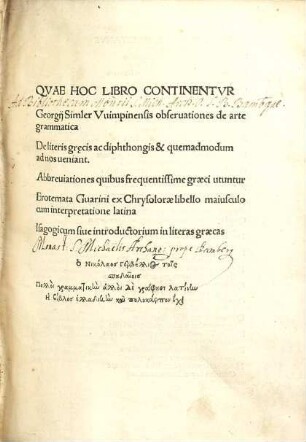 Qvae hoc libro continentvr: Georgii Simler Vuimpinensis observationes de arte grammatica, de literis grecis ac diphthongis et quemadmodum ad nos veniant, abbrevationes quibus frequentissime graeci utuntur, erotemata Guarini ex Chrysdorae libello maiusculo cum interpretatione latina, isagogicum sive introductorium in literas graecas
