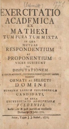 Exercitatio academica ex mathesi tum pura tum mixta in qua mutuas respondentium ac proponentium vices subibunt et disputationem si cui placuerit, ulterius prosequendi locum dabunt ornati ac selecti domini supremae laureae philosophicae candidati, in Aula Universitatis Adolphianae Fuldensis, horis ante & post meridiem consuetis diebus 19. Julii 1771
