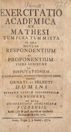 Exercitatio academica ex mathesi tum pura tum mixta in qua mutuas respondentium ac proponentium vices subibunt et disputationem si cui placuerit, ulterius prosequendi locum dabunt ornati ac selecti domini supremae laureae philosophicae candidati, in Aula Universitatis Adolphianae Fuldensis, horis ante & post meridiem consuetis diebus 19. Julii 1771