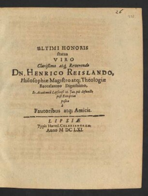 Ultimi Honoris statua Viro Clarißimo atq[ue] Reverendo Dn. Henrico Reislando, Philosophiae Magistro atq[ue] Theologiae Baccalaureo Dignissimo : In Academia Lipsiensi 16. Jan. pie defuncto post Exequias posita a Fautoribus atq[ue] Amicis