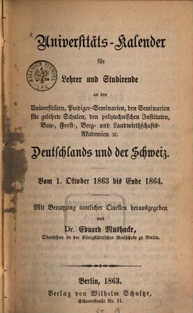 Universitäts-Kalender für Lehrer und Studirende an den Universitäten, Prediger-Seminarien, den Seminarien für gelehrte Schulen, den polytechnischen Instituten, Bau-, Forts-, Berg- und Landwirthschafts-Akademien etc. ...Deutschlands und der Schweiz. [1]. 1863/64 (1863)