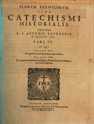 Flores Exemplorvm Avctore R.P. Antonio Davrovltio Societatis Iesv Sacerdote. Siue Catechismvs Historialis : Opvs Svmma Fide, Diligentia, Et Mvltorvm Annorvm Stvdio, Ex Qvingentis Qvinqvaginta Amplivs probae notae Scriptoribus, tum sacris, tum profanis collectum. In Qvo Fides Catholica Miracvlis Paene Innvmeris, Et Exemplis Sanctorvm, Imperatorvm, Regvm, Principum, Virorum illustrium probatißimis confirmatur ..., 4