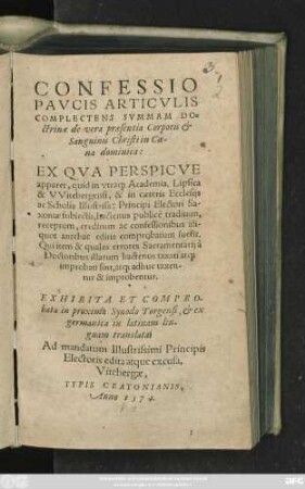 CONFESSIO || PAVCIS ARTICVLIS || COMPLECTENS SVMMAM DO=||ctrinae de vera praesentia Corporis et || Sanguinis Christi in Coe-||na dominica:|| EX QVA PERSPICVE || apparet, quid in vtraq#&m Academia, Lipsica || & Witebergensi ... || traditum,|| ... fuerit.|| EXHIBITA ET COMPRO-||bata in proxima Synodo Torgensi, et ... || in latinam lin-||guam translata.|| ... ||