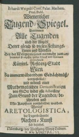 Erhardi Weigelii Cons. Palat. Mathem. Prof. Publ. Wienerischer Tugend-Spiegel : Darinnen Alle Tugenden nach der Anzahl Derer gleich so vielen Festungs-Linien und Wercken Bey der Weltgepriesenen nunmehr zum andernmal so tapffer wider Türck und Tartarn defendirten Käyserl. Residenz-Stadt Wien Zu immerwährendem Gedächtnüß/ vorgestellet/ und nebenst einer Mathematischen Demonstration von Gott wider alle Atheisten/ Zum Grund der Tugenden/ beschrieben und Mit Kupffern vorgebildet werden