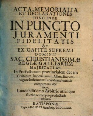 Acta, Memorialia Et Declarationes Hinc Inde In Puncto Juramenti Fidelitatis &c. Ex Capite Supremi Dominii Sac. Christianissimae Regiae Galliarum Majestati &c. In Praefecturam provincialem decem Civitatum Imperialiumin Alsatia sitarum, vigore Instrumenti Pacis Monasteriensis competentis &c. ; Coram Laudabilissimo Arbitrio utrinque selecto ac recepto producta & publicata
