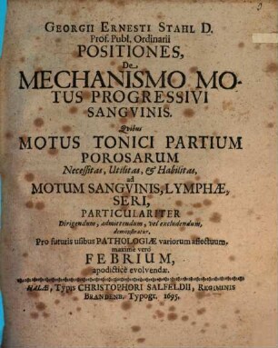 Georgii Ernesti Stahl ... Positiones de mechanismo motus progessivi sanguinis : quibus motus tonici partium porosarum necessitas, utilitas & habilitas ad motum sanguinis, lymphae, seri ... demonstratur ...