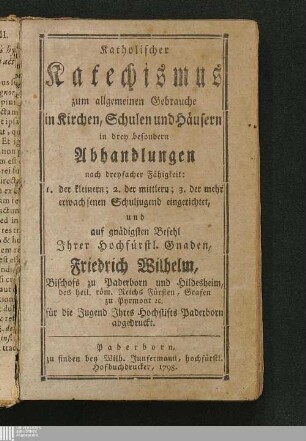 Katholischer Katechismus zum allgemeinen Gebrauche in Kirchen, Schulen und Häusern : in drey besondern Abhandlungen nach dreyfacher Fähigkeit: 1. der kleinern; 2. der mittlern; 3. der mehr erwachsenen Schuljugend eingerichtet, und auf gnädigsten Befehl Jhrer Hochfürstl. Gnaden, Friderich Wilhelm, Bischofs zu Paderborn und Hildesheim ... für die Jugend Jhres Hochstifts Paderborn abgedruckt