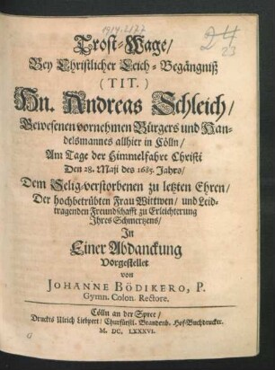 Trost-Wage : Bey Christlicher Leich-Begängniß (Tit) Hn. Andreas Schleich/ Gewesenen vornehmen Bürgers und Handelsmannes allhier in Cölln/ Am Tage der Himmelfahrt Christi Den 28. Maii des 1685. Jahrs/ Dem Selig-verstorbenen zu letzten Ehren/ Der ... Frau Wittwen ... zu Erleichterung Ihres Schmertzens/ In Einer Abdanckung Vorgestellet