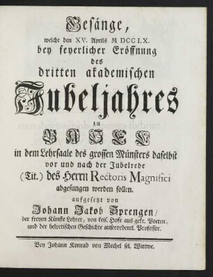Gesänge, welche den XV. Aprils M DCC LX. bey feyerlicher Eröffnung des dritten akademischen Jubeljahres zu Basel in dem Lehrsaale des grossen Münsters daselbst vor und nach der Jubelrede (Tit.) des Herrn Rectoris Magnifici abgesungen werden sollen