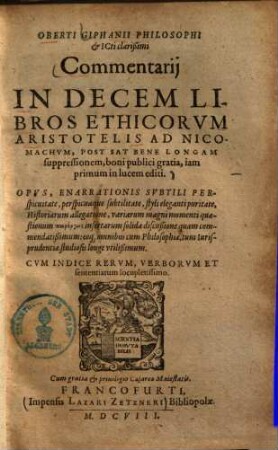Oberti Giphanii Philosophi & ICti clarißimi Commentarij In Decem Libros Ethicorvm Aristotelis Ad Nicomachvm : Post Sat Bene Longam suppressionem, boni publici gratia, iam primum in lucem editi : Opvs, Enarrationis Svbtili Perspicuitate, ... Historiarum allegatione ... omnibus cum Philosophiæ, tum Iurisprudentiae studiosis longe vtilißsmum. Cvm Indice Rervm, Verborvm Et sententiarum locupletissimo