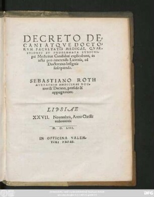 DECRETO DE=||CANI ATQVE DOCTO=||RVM FACVLTATIS MEDICAE, QVAE=||STIONES ET PROBLEMATA SVBSCRI=||pti Medicinae Candidati explicabunt, in || actu pro emerenda Licentia, ad || Doctoratus Insignia || suscipienda.|| SEBASTIANO ROTH || AVRBACHIO MEDICINAE DOC=||tore & Decano, praeside & || oppugnatore.|| [Resp.:(M. PHILIPPI || BECHII MEDICINAE BACCALAVREI.||)(M. IOANNIS || MACHOLDI MEDICINAE || BACCALAVREI.||)]