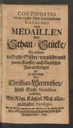 Continuatio des im 1698sten Jahre herausgegebenen Catalogi derer Medaillen oder Schau-Stücke/ So zeithero in Gold/ Silber/ vergüldt- und puren Kupffer/ auch Englischen Zinn verfertiget und zu bekommen Bey Christian Wermuthen/ Fürstl. Sächs. Medailleur in Gotha