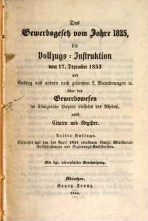 Das Gewerbsgesetz vom Jahre 1825, die Vollzugs-Instruktion vom 17. Dezember 1853 und Auszug aus andern noch geltenden k. Verordnungen [et]c. über das Gewerbswesen im Königreiche Bayern diesseits des Rheins, nebst Citaten und Register : vermehrt mit den bis April 1854 erlassenen königl. Ministerial-Entschließungen und Regierungs-Ausschreiben