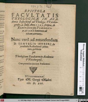EPISTOLA || FACVLTATIS || THEOLOGICAE IN ACA-||demia Rostochiensi ad Theologos VVitteber-||genses, 4. Julij Anno 1595. scripta, de || ELECTIONE seu PRAEDESTI-||NATIONE hominum ad || vitam aeternam.|| Nunc verò ad retundendam || D. SAMVELIS HVBERI de || consensu Rostochiensi jactan-||tiam, publicata || per || Theologicam Facultatem in Academia || VVittebergensi.|| ... ||