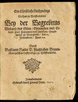 Ein Christliche Leichpredigt || Gethan zu Wolffenbüttel || Bey der Begrebnus || Weiland des Edlen ... || Carl Capaunen von Zwickaw/ Heupt=||mans zu Brunßrode/ den 29.|| Nouembris/ Anno 89.|| Durch || Basilium Satler D. Fürstlichen Braun=||schweigischen Hoffprediger zu Wolffenbüttel.||