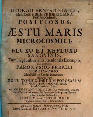 Georgii Ernesti Stahlii, Med. Doct. in Illustr. Fridericiana, Prof. Publ. Ordinarii Positiones, De Æstu Maris Microcosmici, Seu Fluxu Et Refluxu Sangvinis, : Tum in pluribus aliis luculentis Exemplis, tum præcipuè Paroxysmo Febrili Tertianario, Manifestò in Sensus incurrente ...