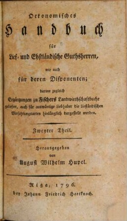 Oekonomisches Handbuch für Lief- und Ehstländische Guthsherren, wie auch für deren Disponenten : darinn zugleich Ergänzungen zu Fischers Landwirthschaftbuche geliefert, auch für auswärtige Liebhaber die Liefländischen Verfahrungsarten hinlänglich dargestellt werden, 2