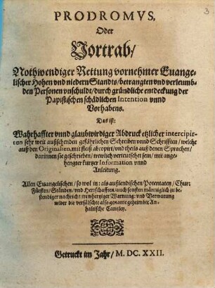 Prodromvs, Oder Vortrab, Nothwendiger Rettung vornehmer Euangelischer Hohen vnd niedern Standts, betrangten vnd verleumbden Personen vnschuldt, durch gründliche entdeckung der Papistischen schädlichen Intention vnnd Vorhabens : Das ist: Warhaffter vnnd glaubwirdiger Abdruck etzlicher intercipirten sehr weit außsehenden gefährlichen Schreiben vnnd Schrifften, welche auß den Originalien, mit fleiß abcopirt, vnd theils auß denen Sprachen, darinnen sie geschrieben, trewlich verteutschet sein, mit angehengter kurtzer Information unnd Anleitung ; Allen Euangelischen ... trewhertziger Warnung vnd Verwarnung wider die verfälschte also genante geheimbte Anhaltische Cantzley