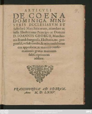 ARTICVLI || DE COENA || DOMINICA, MINI=||STRIS ECCLESIARVM ET || Scholarũ Marchiticarum, mandato ac || iussu Illustrissimi Principis ac Domini || D. IOANNIS GEORGII, Marchio-||nis Brandeburgensis ... pro-||ponẽdi, vt fide cordis, & oris confessione || eos approbent, ac maioris confir-||mationis gratia manuum || subscriptionem || addant.||