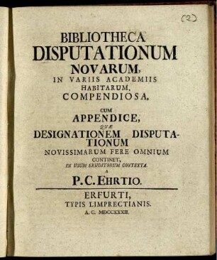 Bibliotheca Disputationum Novarum, In Variis Academiis Habitarum, Compendiosa : Cum Appendice, Quæ Designationem Disputationum Novissimarum Fere Omnium Continet, In Usum Eruditorum Contexta