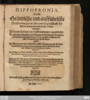 Hippopronia, Das ist/ Gründliche und außführliche Beschreibung von Art und Eygenschafft der Pferdt : in drey underschiedliche Bücher abgetheilet/ In deren Erstem ... wie und auff welche Manier die Pferdt zum Tummeln und Turnieren abzurichten ... Zum Andern ... Manieren und Weissen/ wie die Pferdt zu zeumen ... Im Dritten/ von Natur/ Zeichen/ Farben/ und anderen vielfältigen Zufällen und Kranckheiten ...