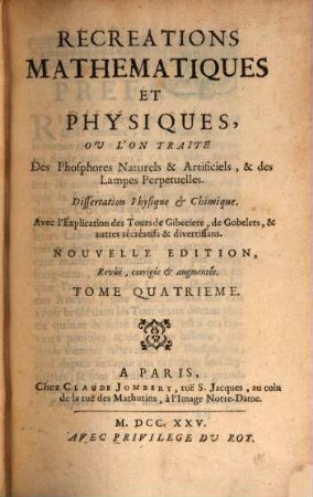 Recreations Mathematiques Et Physiques : Qui Contiennent Plusierus Problêmes d'Arithmétique, de Géométrie, de Musique, d'Optique, de Gnomonique, de Cosmographie, de Mécanique, de Pyrotechnie, & de Physique. Avec un Traité des Horloges Elementaires, Tome Quatrieme. Recreations Mathematiques Et Physiques. Ou L'On Traite Des Phosphores Naturels & Artificiels, & des Lampes Perpetuelles : Dissertation Physique & Chimique. Avec l'Explication des Tours de Gibeciere, de Gobelets, & autres récréatifs & divertissans