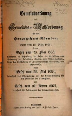 Gesetzsammlung für das Herzogthum Kärnten, 1. Gemeindeordnung und Gemeinde-Wahlordnung für das Herzogthum Kärnten : Gesetz vom 15. März 1864, ferner Gesetz vom 28. Mai 1863, betreffend die Bestreitung der Kosten der Herstellung und Erhaltung der katholischen Kirchen- und Pfündengebäude, dann der Beischaffung der Kirchenparamente, Einrichtung und Erfordernisse, dann Gesetz vom 28. Mai 1863, betreffend das Schulpatronat und die Kostenbestreitung für die Lokalitäten der Volksschulen, und Gesetz vom 16. Jänner 1864, betreffend die Erleuchterung der Einquartirungslast